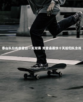 星空体育官网-泰山队拉练收官日一天双赛 克雷桑最快十天后归队合练